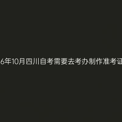 2026年10月四川自考需要去考办制作准考证吗
