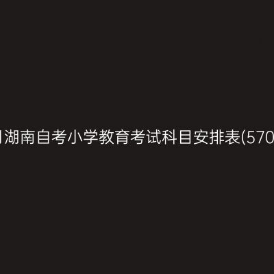 2026年10月湖南自考小学教育考试科目安排表(570103K专科)