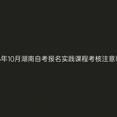 2026年10月湖南自考报名实践课程考核注意事项