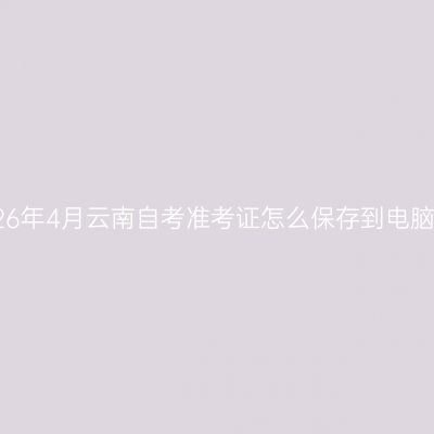 2026年4月云南自考准考证怎么保存到电脑上
