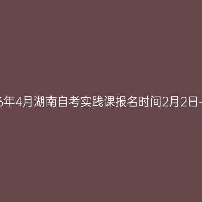 2026年4月湖南自考实践课报名时间2月2日-4日