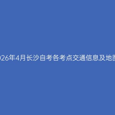 2026年4月长沙自考各考点交通信息及地图