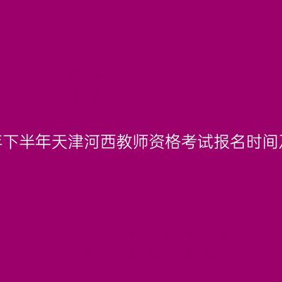 2026年下半年天津河西教师资格考试报名时间及入口