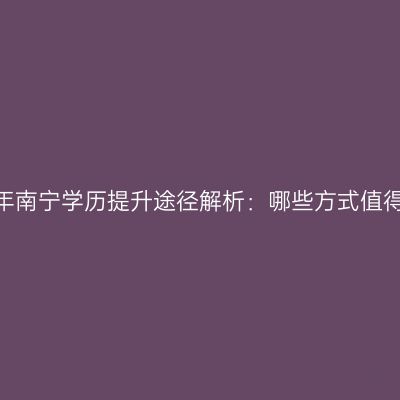 2026年南宁学历提升途径解析：哪些方式值得考虑