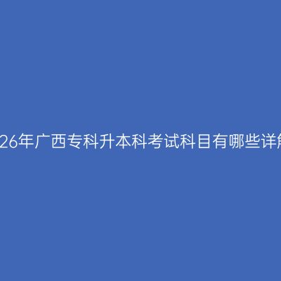 2026年广西专科升本科考试科目有哪些详解