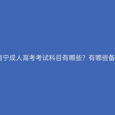 2026年广西南宁成人高考考试科目有哪些？有哪些备考注意事项？