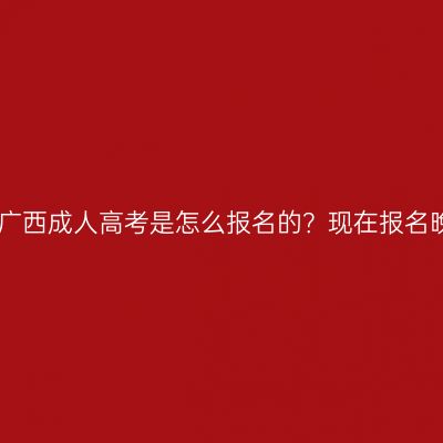 2026年广西成人高考是怎么报名的？现在报名晚不晚？