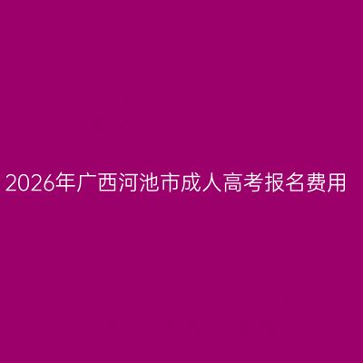 2026年广西河池市成人高考报名费用