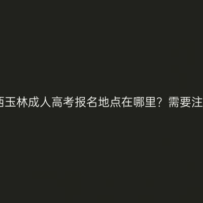 2026年广西玉林成人高考报名地点在哪里？需要注意些什么？
