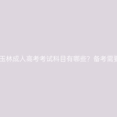 2026年广西玉林成人高考考试科目有哪些？备考需要多长时间？