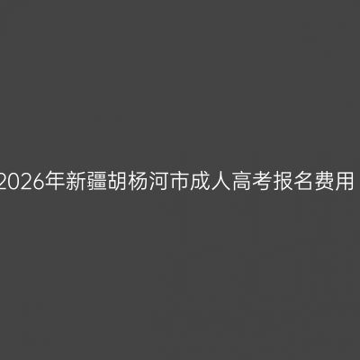 2026年新疆胡杨河市成人高考报名费用