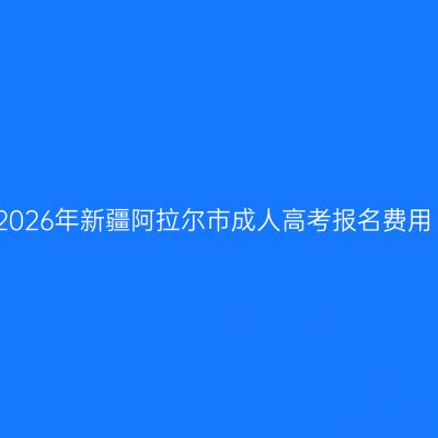 2026年新疆阿拉尔市成人高考报名费用