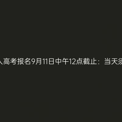 2026年河南成人高考报名9月11日中午12点截止：当天须办完的三件事