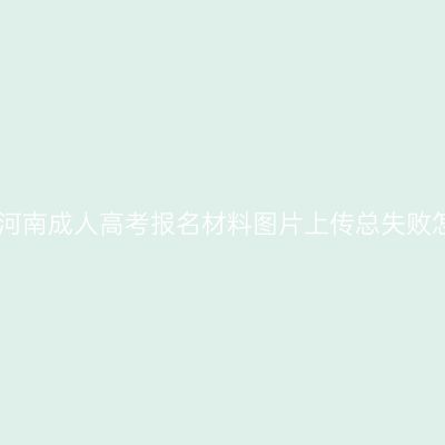 2026年河南成人高考报名材料图片上传总失败怎么办？