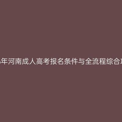 2026年河南成人高考报名条件与全流程综合攻略