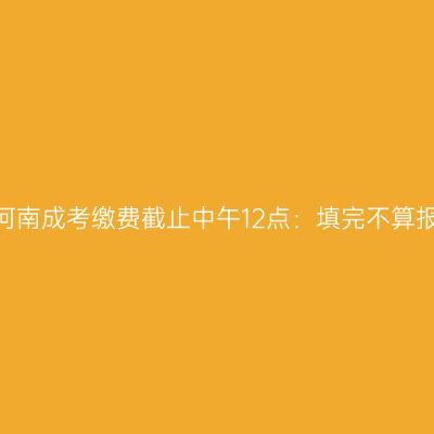 2026年河南成考缴费截止中午12点：填完不算报名成功