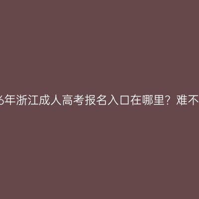 2026年浙江成人高考报名入口在哪里？难不难？