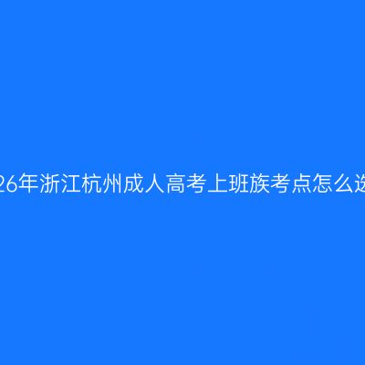 2026年浙江杭州成人高考上班族考点怎么选？