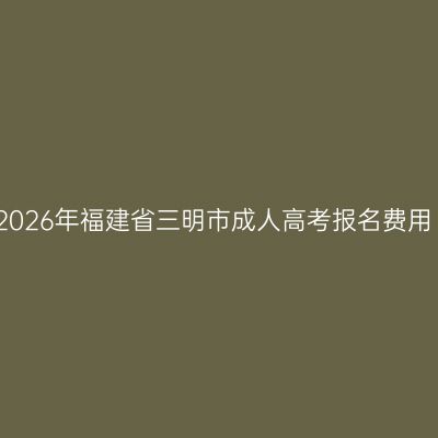 2026年福建省三明市成人高考报名费用