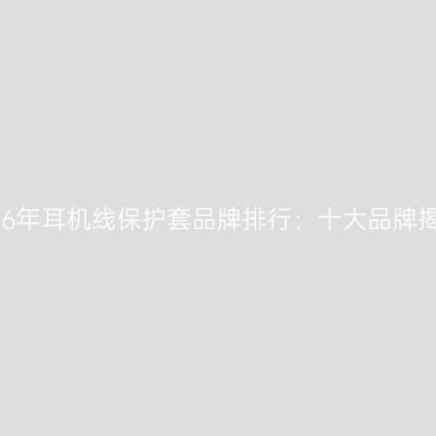 2026年耳机线保护套品牌排行：十大品牌揭晓