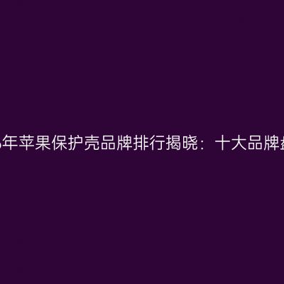 2026年苹果保护壳品牌排行揭晓：十大品牌盘点