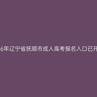 2026年辽宁省抚顺市成人高考报名入口已开通