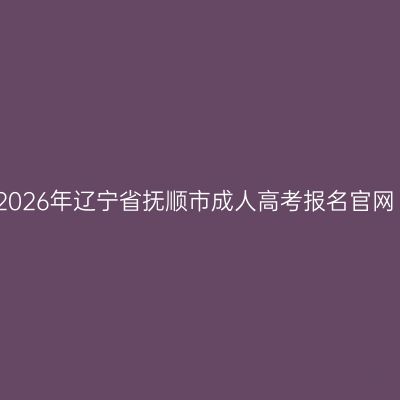 2026年辽宁省抚顺市成人高考报名官网
