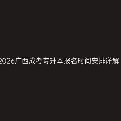 2026广西成考专升本报名时间安排详解