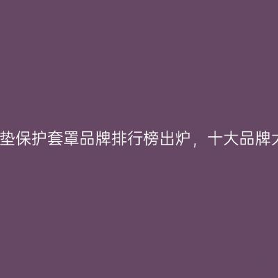 2026床垫保护套罩品牌排行榜出炉，十大品牌大揭秘！