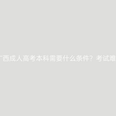 2026报考广西成人高考本科需要什么条件？考试难度怎么样？