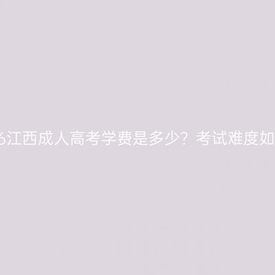 2026江西成人高考学费是多少？考试难度如何？