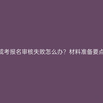 2026河南成考报名审核失败怎么办？材料准备要点汇总整理