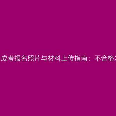 2026河南成考报名照片与材料上传指南：不合格怎样重传