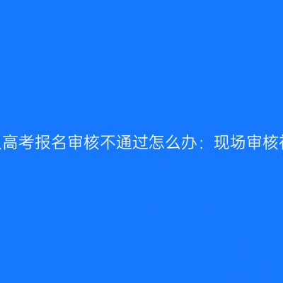 2026浙江成人高考报名审核不通过怎么办：现场审核补救流程详解