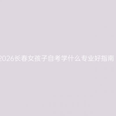 2026长春女孩子自考学什么专业好指南
