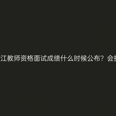 24下浙江教师资格面试成绩什么时候公布？会提前吗