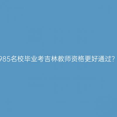 985名校毕业考吉林教师资格更好通过？
