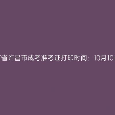​2025年河南省许昌市成考准考证打印时间：10月10日至10月19日