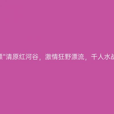 “北方第一漂”清原红河谷，激情狂野漂流，千人水战酣畅淋漓