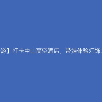 【亲子游】打卡中山高空酒店，带娃体验灯饰文化