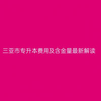 三亚市专升本费用及含金量最新解读