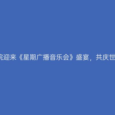上海大剧院迎来《星期广播音乐会》盛宴，共庆世界广播日
