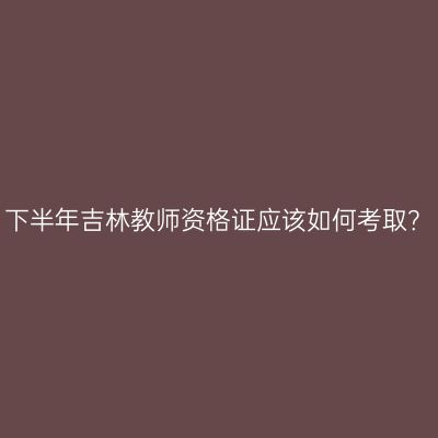 下半年吉林教师资格证应该如何考取？