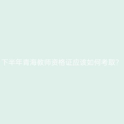 下半年青海教师资格证应该如何考取？