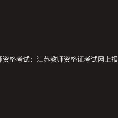 中国教师资格考试：江苏教师资格证考试网上报名网站