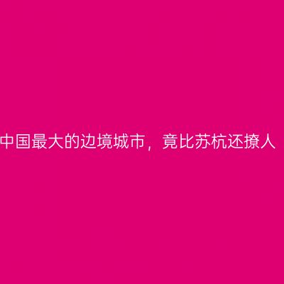 中国最大的边境城市，竟比苏杭还撩人