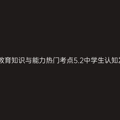 中学教育知识与能力热门考点5.2中学生认知发展