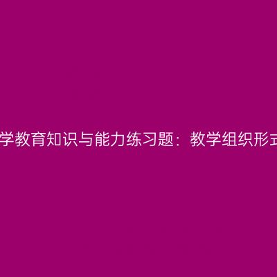 中学教育知识与能力练习题：教学组织形式