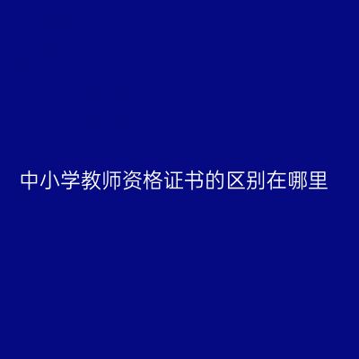 中小学教师资格证书的区别在哪里