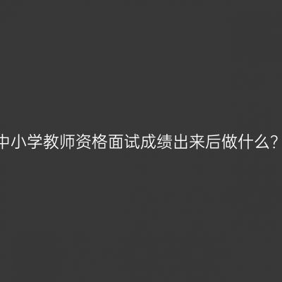 中小学教师资格面试成绩出来后做什么？